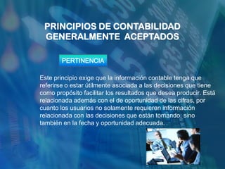 PRINCIPIOS DE CONTABILIDAD
 GENERALMENTE ACEPTADOS

        PERTINENCIA

Este principio exige que la información contable tenga que
referirse o estar útilmente asociada a las decisiones que tiene
como propósito facilitar los resultados que desea producir. Está
relacionada además con el de oportunidad de las cifras, por
cuanto los usuarios no solamente requieren información
relacionada con las decisiones que están tomando, sino
también en la fecha y oportunidad adecuada.
 
