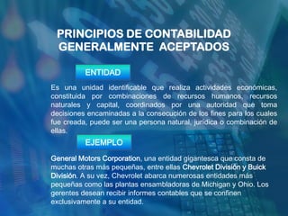 PRINCIPIOS DE CONTABILIDAD
 GENERALMENTE ACEPTADOS

          ENTIDAD
Es una unidad identificable que realiza actividades económicas,
constituida por combinaciones de recursos humanos, recursos
naturales y capital, coordinados por una autoridad que toma
decisiones encaminadas a la consecución de los fines para los cuales
fue creada, puede ser una persona natural, jurídica o combinación de
ellas.
          EJEMPLO
General Motors Corporation, una entidad gigantesca que consta de
muchas otras más pequeñas, entre ellas Chevrolet División y Buick
División. A su vez, Chevrolet abarca numerosas entidades más
pequeñas como las plantas ensambladoras de Michigan y Ohio. Los
gerentes desean recibir informes contables que se confinen
exclusivamente a su entidad.
 