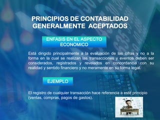 PRINCIPIOS DE CONTABILIDAD
 GENERALMENTE ACEPTADOS

          ENFASIS EN EL ASPECTO
               ECONOMICO
Está dirigido principalmente a la evaluación de las cifras y no a la
forma en la cual se realizan las transacciones y eventos deben ser
considerados, registrados y revelados en concordancia con su
realidad y sentido financiero y no meramente en su forma legal.


           EJEMPLO

El registro de cualquier transacción hace referencia a este principio
(ventas, compras, pagos de gastos).
 