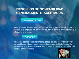 PRINCIPIOS DE CONTABILIDAD
 GENERALMENTE ACEPTADOS

         CUANTIFICACION


Este principio ratifica las definiciones de la contabilidad como una
ciencia que expresa en términos de dinero hechos económicos que
afectan una entidad.

            EJEMPLO

Todas las operaciones registradas, todos los estados financieros que
se establezcan deben estar expresados en una unidad de medida
especifica, que en el caso venezolano es el Bolívar (Bs.) la unidad de
medida por excelencia.
 