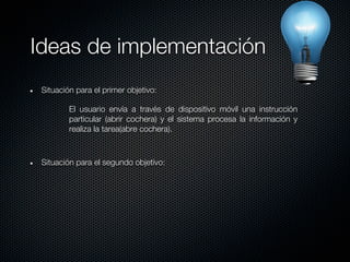 Ideas de implementación
 Situación para el primer objetivo:

         El usuario envía a través de dispositivo móvil una instrucción
         particular (abrir cochera) y el sistema procesa la información y
         realiza la tarea(abre cochera).



 Situación para el segundo objetivo:
 