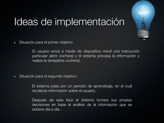 Ideas de implementación
 Situación para el primer objetivo:

         El usuario envía a través de dispositivo móvil una instrucción
         particular (abrir cochera) y el sistema procesa la información y
         realiza la tarea(abre cochera).



 Situación para el segundo objetivo:

        El sistema pasa por un periodo de aprendizaje, en el cual
        recolecta información sobre el usuario.

        Después de esta face el sistema tomara sus propias
        decisiones en base al análisis de la información que se
        obtiene día a día.
 