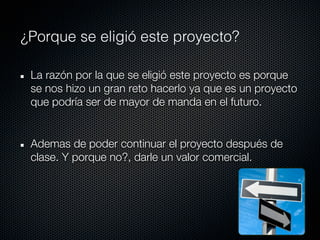 ¿Porque se eligió este proyecto?

 La razón por la que se eligió este proyecto es porque
 se nos hizo un gran reto hacerlo ya que es un proyecto
 que podría ser de mayor de manda en el futuro.


 Ademas de poder continuar el proyecto después de
 clase. Y porque no?, darle un valor comercial.
 