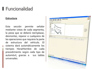 FuncionalidadLatonería y PinturaPermite seleccionar la pieza a ser reparada, teniendo como herramienta la parte grafica del automóvil, visto desde 5 posiciones distintas y con las imágenes de cada uno de los 6 tipos de vehículos existentes en el sistema (Sedan, Coupe, HatchBack, SUV, Pick Up, VAN). Realiza los descuentos de tiempo hora/hombre reglamentarios de pintura.