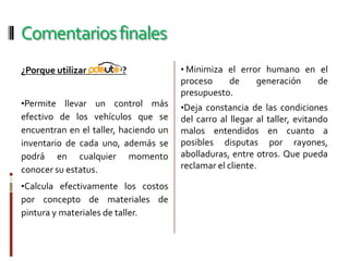 Respuesta efectiva de máximo 24 horas para determinar fallas y posibles soluciones.GarantíaDe por vida por errores de programación, no atribuibles a mala utilización del Software.Comentarios finales¿Porque utilizar                  ?Permite llevar un control más efectivo de los vehículos que se encuentran en el taller, haciendo un inventario de cada uno, además se podrá en cualquier momento conocer su estatus.