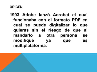 ORIGEN

1993 Adobe lanzó Acrobat el cual
  funcionaba con el formato PDF en
  cual se puede digitalizar lo que
  quieras sin el riesgo de que al
  mandarlo a otra persona se
  modifique      ya     que     es
  multiplataforma.
 