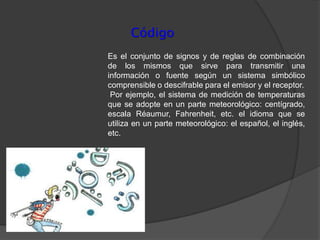 Código
Es el conjunto de signos y de reglas de combinación
de los mismos que sirve para transmitir una
información o fuente según un sistema simbólico
comprensible o descifrable para el emisor y el receptor.
 Por ejemplo, el sistema de medición de temperaturas
que se adopte en un parte meteorológico: centígrado,
escala Réaumur, Fahrenheit, etc. el idioma que se
utiliza en un parte meteorológico: el español, el inglés,
etc.
 