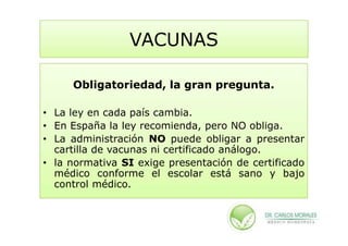VACUNAS

     Obligatoriedad, la gran pregunta.

• La ley en cada país cambia.
• En España la ley recomienda, pero NO obliga.
• La administración NO puede obligar a presentar
  cartilla de vacunas ni certificado análogo.
• la normativa SI exige presentación de certificado
  médico conforme el escolar está sano y bajo
  control médico.
 