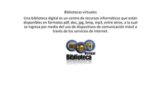 Bibliotecas virtuales
Una biblioteca digital es un centro de recursos informáticos que están
disponibles en formatos pdf, doc, jpg, bmp, mp3, entre otros, a la cual
se ingresa por medio del uso de dispositivos de comunicación móvil a
través de los servicios de internet.
 