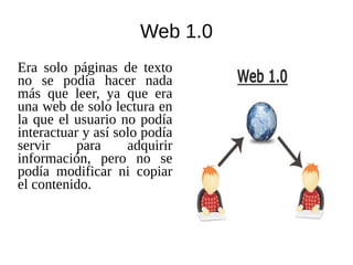 Web 1.0
Era solo páginas de texto
no se podía hacer nada
más que leer, ya que era
una web de solo lectura en
la que el usuario no podía
interactuar y así solo podía
servir para adquirir
información, pero no se
podía modificar ni copiar
el contenido.
 