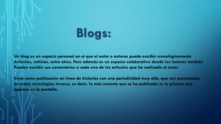 Un blog es un espacio personal en el que el autor o autores puede escribir cronológicamente
Artículos, noticias, entre otros. Pero además es un espacio colaborativo donde los lectores también
Pueden escribir sus comentarios a cada uno de los artículos que ha realizado el autor.
Sirve como publicación en línea de historias con una periodicidad muy alta, que son presentadas
en orden cronológico inverso, es decir, lo más reciente que se ha publicado es lo primero que
aparece en la pantalla.
Blogs:
 