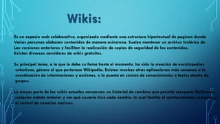 Es un espacio web colaborativo, organizado mediante una estructura hipertextual de paginas donde
Varias personas elaboran contenidos de manera asíncrona. Suelen mantener un archivo histórico de
Las versiones anteriores y facilitan la realización de copias de seguridad de los contenidos.
Existen diversos servidores de wikis gratuitos.
Su principal tarea, a la que le debe su fama hasta el momento, ha sido la creación de enciclopedias
colectivas, género al que pertenece Wikipedia. Existen muchas otras aplicaciones más cercanas a la
coordinación de informaciones y acciones, o la puesta en común de conocimientos o textos dentro de
grupos.
La mayor parte de las wikis actuales conservan un historial de cambios que permite recuperar fácilmente
cualquier estado anterior y ver qué usuario hizo cada cambio, lo cual facilita el mantenimiento conjunto y
el control de usuarios nocivos.
Wikis:
 