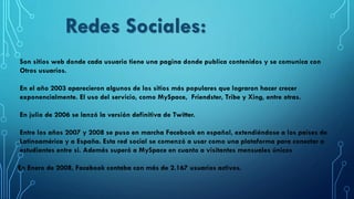 Son sitios web donde cada usuario tiene una pagina donde publica contenidos y se comunica con
Otros usuarios.
En el año 2003 aparecieron algunos de los sitios más populares que lograron hacer crecer
exponencialmente. El uso del servicio, como MySpace, Friendster, Tribe y Xing, entre otras.
En julio de 2006 se lanzó la versión definitiva de Twitter.
Entre los años 2007 y 2008 se puso en marcha Facebook en español, extendiéndose a los países de
Latinoamérica y a España. Esta red social se comenzó a usar como una plataforma para conectar a
estudiantes entre si. Además superó a MySpace en cuanto a visitantes mensuales únicos
En Enero de 2008, Facebook contaba con más de 2.167 usuarios activos.
Redes Sociales:
 