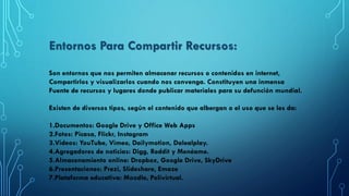 Son entornos que nos permiten almacenar recursos o contenidos en internet,
Compartirlos y visualizarlos cuando nos convenga. Constituyen una inmensa
Fuente de recursos y lugares donde publicar materiales para su defunción mundial.
Existen de diversos tipos, según el contenido que albergan o el uso que se les da:
1.Documentos: Google Drive y Office Web Apps
2.Fotos: Picasa, Flickr, Instagram
3.Videos: YouTube, Vimeo, Dailymotion, Dalealplay.
4.Agregadores de noticias: Digg, Reddit y Menéame.
5.Almacenamiento online: Dropbox, Google Drive, SkyDrive
6.Presentaciones: Prezi, Slideshare, Emaze
7.Plataforma educativa: Moodle, Polivirtual.
Entornos Para Compartir Recursos:
 