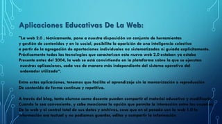 Aplicaciones Educativas De La Web:
"La web 2.0 , técnicamente, pone a nuestra disposición un conjunto de herramientas
y gestión de contenidos y en lo social, posibilita la aparición de una inteligencia colectiva
a partir de la agregación de aportaciones individuales no sistematizadas ni guiada explícitamente.
Prácticamente todas las tecnologías que caracterizan esta nueva web 2.0 estaban ya estaba
Presente antes del 2004, la web se está convirtiendo en la plataforma sobre la que se ejecutan
nuestras aplicaciones, cada vez de manera más independiente del sistema operativo del
ordenador utilizado“.
Entre estas aplicaciones, tenemos que facilita el aprendizaje sin la memorización o reproducción
De contenido de forma continua y repetitiva.
A través del blog, tanto alumno como docente pueden compartir el material educativo y modificarlo
Cuando le sea conveniente, y cabe mencionar la opción que permite la interacción entre los usuarios
De la web y el control total de sus datos y archivos, cosa que en el pasado con la web 1.0 la
Información era textual y no podíamos guardar, editar y compartir la información
 