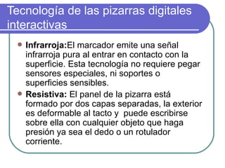 Tecnología de las pizarras digitales interactivas  Infrarroja: El marcador emite una señal infrarroja pura al entrar en contacto con la superficie. Esta tecnología no requiere pegar sensores especiales, ni soportes o superficies sensibles.  Resistiva:  El panel de la pizarra está formado por dos capas separadas, la exterior es deformable al tacto y  puede escribirse sobre ella con cualquier objeto que haga presión ya sea el dedo o un rotulador corriente.  