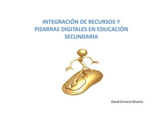 INTEGRACIÓN DE RECURSOS Y 
PIZARRAS DIGITALES EN EDUCACIÓN 
          SECUNDARIA




                         David Cervera Olivares
 