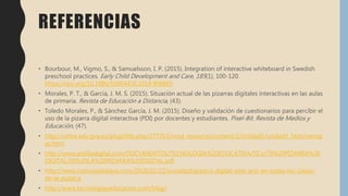 REFERENCIAS
• Bourbour, M., Vigmo, S., & Samuelsson, I. P. (2015). Integration of interactive whiteboard in Swedish
preschool practices. Early Child Development and Care, 185(1), 100-120.
https://doi.org/10.1080/03004430.2014.908865
• Morales, P. T., & García, J. M. S. (2015). Situación actual de las pizarras digitales interactivas en las aulas
de primaria. Revista de Educación a Distancia, (43).
• Toledo Morales, P., & Sánchez García, J. M. (2015). Diseño y validación de cuestionarios para percibir el
uso de la pizarra digital interactiva (PDI) por docentes y estudiantes. Pixel-Bit. Revista de Medios y
Educación, (47).
• http://cefire.edu.gva.es/pluginfile.php/277763/mod_resource/content/2/Unidad1/unidad1_html/ventaj
as.html
• http://www.ardilladigital.com/DOCUMENTOS/TECNOLOGIA%20EDUCATIVA/TICs/T9%20PIZARRA%20
DIGITAL/09%20LA%20PIZARRA%20DIGITAL.pdf
• http://www.noticiasdealava.com/2018/02/22/sociedad/pizarra-digital-este-ano-en-todas-las-clases-
de-la-publica
• http://www.tecnologiayeducacion.com/blog/
 