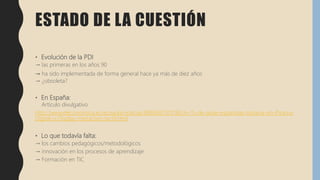 ESTADO DE LA CUESTIÓN
• Evolución de la PDI
→ las primeras en los años 90
→ ha sido implementada de forma general hace ya más de diez años
→ ¿obsoleta?
• En España:
Artículo divulgativo
http://www.eleconomista.es/ecoaula/noticias/8885987/01/18/Un-15-de-aulas-espanolas-todavia-sin-Pizarra-
Digital-o-Display-interactivo-tactil.html
• Lo que todavía falta:
→ los cambios pedagógicos/metodológicos
→ innovación en los procesos de aprendizaje
→ Formación en TIC
 