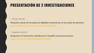 PRESENTACIÓN DE 2 INVESTIGACIONES
• Primer artículo
Situación actual de las pizarras digitales interactivas en las aulas de primaria
http://revistas.um.es/red/article/view/236921/180951
• Segundo artículo
Integration of interactive whiteboard in Swedish preschool practices
https://doi.org/10.1080/03004430.2014.908865
 