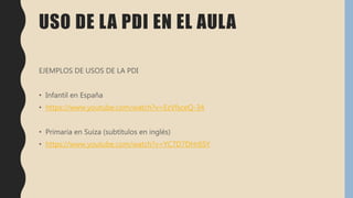 USO DE LA PDI EN EL AULA
EJEMPLOS DE USOS DE LA PDI
• Infantil en España
• https://www.youtube.com/watch?v=EzVfsceQ-34
• Primaria en Suiza (subtítulos en inglés)
• https://www.youtube.com/watch?v=YC7D7DHr6SY
 