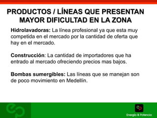 PRODUCTOS / LÍNEAS QUE PRESENTAN 
MAYOR DIFICULTAD EN LA ZONA 
Hidrolavadoras: La línea profesional ya que esta muy 
competida en el mercado por la cantidad de oferta que 
hay en el mercado. 
Construcción: La cantidad de importadores que ha 
entrado al mercado ofreciendo precios mas bajos. 
Bombas sumergibles: Las líneas que se manejan son 
de poco movimiento en Medellín. 
 