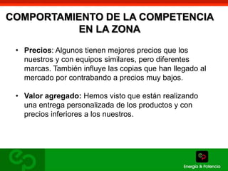 COMPORTAMIENTO DE LA COMPETENCIA 
EN LA ZONA 
• Precios: Algunos tienen mejores precios que los 
nuestros y con equipos similares, pero diferentes 
marcas. También influye las copias que han llegado al 
mercado por contrabando a precios muy bajos. 
• Valor agregado: Hemos visto que están realizando 
una entrega personalizada de los productos y con 
precios inferiores a los nuestros. 
 
