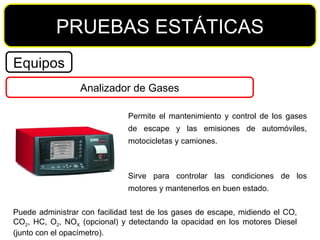 PRUEBAS ESTÁTICAS Equipos Analizador de Gases Permite el mantenimiento y control de los gases de escape y las emisiones de automóviles, motocicletas y camiones. Sirve para controlar las condiciones de los motores y mantenerlos en buen estado. Puede administrar con facilidad test de los gases de escape, midiendo el CO, CO 2 , HC, O 2 , NO X  (opcional) y detectando la opacidad en los motores Diesel (junto con el opacímetro). 