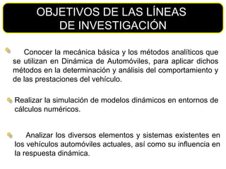 Conocer la mecánica básica y los métodos analíticos que se utilizan en Dinámica de Automóviles, para aplicar dichos métodos en la determinación y análisis del comportamiento y de las prestaciones del vehículo. OBJETIVOS DE LAS LÍNEAS  DE INVESTIGACIÓN Realizar la simulación de modelos dinámicos en entornos de cálculos numéricos. Analizar los diversos elementos y sistemas existentes en los vehículos automóviles actuales, así como su influencia en la respuesta dinámica. 
