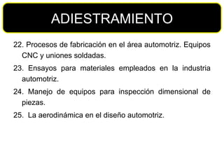 22. Procesos de fabricación en el área automotriz. Equipos CNC y uniones soldadas. 23. Ensayos para materiales empleados en la industria automotriz. 24. Manejo de equipos para inspección dimensional de piezas. 25.  La aerodinámica en el diseño automotriz. ADIESTRAMIENTO 
