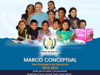 MARCO CONCEPTUAL
       Plan Estratégico de Educación
                     2012-2016
        ¡Todo por la niñez y la juventud!
 Ronojel qak’u’x kuma ri ak’wala’ chuqa ri ixtani’ alab’oni’.
 