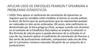 APLICAR USOS DE ENFOQUES PEARSON Y SPEARMAN A
PROBLEMAS ESTADISTICOS
• USOS: Para aplicar el coeficiente de correlación de Spearman se
requiere que las variables estén medidas al menos en escala ordinal,
es decir, de forma que las puntuaciones que las representan puedan
ser colocadas en dos series ordenadas. A veces, este coeficiente es
denominado por la letra griega ρs (rho), aunque cuando nos situamos
en el contexto de la Estadística Descriptiva se emplea la notación rs
La fórmula de cálculo para rs puede derivarse de la utilizada en el
caso de rxy; bastaría aplicar el coeficiente de correlación de Pearson a
dos series de puntuaciones ordinales, compuestas cada una de ellas
por la n primeros números naturales A partir de un conjunto de n
puntuaciones
 