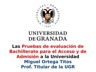 Las Pruebas de evaluación de
Bachillerato para el Acceso y de
Admisión a la Universidad
Miguel Ortega Titos
Prof. Titular de la UGR
 