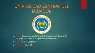  Tema: Taxonomía, etología y descripción geográfica de 10
especies de peces óseos presentes en Ecuador
 Autor: César Caranqui
 Semestre: 7mo “A”
 