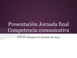 Presentación Jornada final
Competencia comunicativa
CEP de Antequera 6 de junio de 2013
 