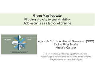 Green Map Irapuato
Flipping the city to sustainability,
Adolescents as a factor of change.
Ágora de Cultura Ambiental Guanajuato (NGO)
Paulina Uribe Morfín
Nathalie Castiaux
agora.cultura.ambiental.gto@gmail.com
https://agoraculturaambien.wixsite.com/acagto
@agoradeculturaambientalgto
 