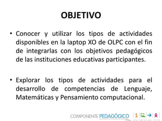 OBJETIVO
• Conocer y utilizar los tipos de actividades
disponibles en la laptop XO de OLPC con el fin
de integrarlas con los objetivos pedagógicos
de las instituciones educativas participantes.
• Explorar los tipos de actividades para el
desarrollo de competencias de Lenguaje,
Matemáticas y Pensamiento computacional.
 