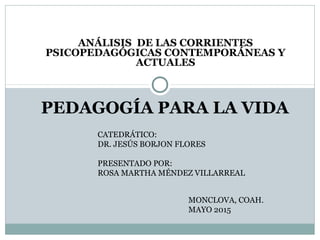 ANÁLISIS DE LAS CORRIENTES
PSICOPEDAGÓGICAS CONTEMPORÁNEAS Y
ACTUALES
PEDAGOGÍA PARA LA VIDA
CATEDRÁTICO:
DR. JESÚS BORJON FLORES
PRESENTADO POR:
ROSA MARTHA MÉNDEZ VILLARREAL
MONCLOVA, COAH.
MAYO 2015
 