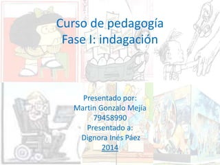 Curso de pedagogía 
Fase I: indagación 
Presentado por: 
Martin Gonzalo Mejía 
79458990 
Presentado a: 
Dignora Inés Páez 
2014 
 