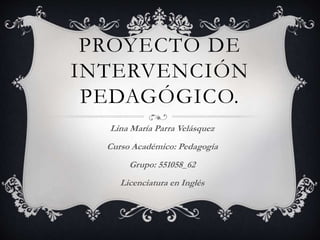 PROYECTO DE
INTERVENCIÓN
PEDAGÓGICO.
Lina María Parra Velásquez
Curso Académico: Pedagogía
Grupo: 551058_62
Licenciatura en Inglés
 