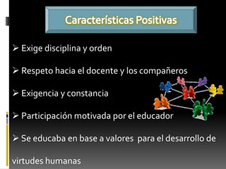  Exige disciplina y orden

 Respeto hacia el docente y los compañeros

 Exigencia y constancia

 Participación motivada por el educador

 Se educaba en base a valores para el desarrollo de

virtudes humanas
 
