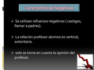  Se utilizan refuerzos negativos ( castigos,
  llamar a padres).

 La relación profesor-alumno es vertical,
  autoritaria.

 solo se toma en cuanta la opinión del
  profesor.
 