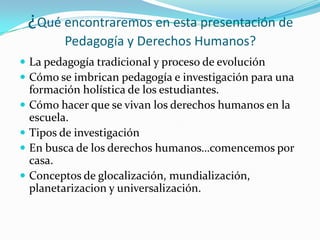 ¿Qué encontraremos en esta presentación de Pedagogía y Derechos Humanos?La pedagogía tradicional y proceso de evoluciónCómo se imbrican pedagogía e investigación para una formación holística de los estudiantes.Cómo hacer que se vivan los derechos humanos en la escuela.Tipos de investigaciónEn busca de los derechos humanos…comencemos por casa.Conceptos de glocalización, mundialización, planetarizacion y universalización.