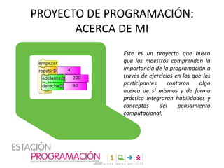 PROYECTO DE PROGRAMACIÓN:
ACERCA DE MI
Este es un proyecto que busca
que los maestros comprendan la
importancia de la programación a
través de ejercicios en los que los
participantes
contarán
algo
acerca de sí mismos y de forma
práctica integrarán habilidades y
conceptos
del
pensamiento
computacional.

 