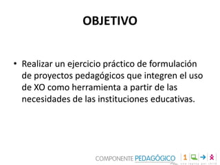 OBJETIVO
• Realizar un ejercicio práctico de formulación
de proyectos pedagógicos que integren el uso
de XO como herramienta a partir de las
necesidades de las instituciones educativas.

 