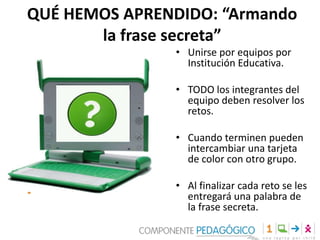 QUÉ HEMOS APRENDIDO: “Armando
la frase secreta”
• Unirse por equipos por
Institución Educativa.
• TODO los integrantes del
equipo deben resolver los
retos.
• Cuando terminen pueden
intercambiar una tarjeta
de color con otro grupo.
• Al finalizar cada reto se les
entregará una palabra de
la frase secreta.

 