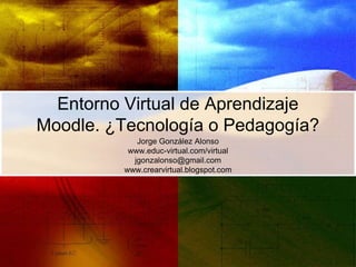Entorno Virtual de Aprendizaje
Moodle. ¿Tecnología o Pedagogía?
            Jorge González Alonso
          www.educ-virtual.com/virtual
           jgonzalonso@gmail.com
         www.crearvirtual.blogspot.com
 