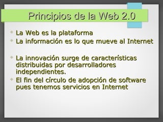 Principios de la Web 2.0Principios de la Web 2.0
 La Web es la plataformaLa Web es la plataforma
 La información es lo que mueve al InternetLa información es lo que mueve al Internet
 La innovación surge de característicasLa innovación surge de características
distribuidas por desarrolladoresdistribuidas por desarrolladores
independientes.independientes.
 El fin del círculo de adopción de softwareEl fin del círculo de adopción de software
pues tenemos servicios en Internetpues tenemos servicios en Internet
 