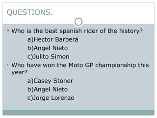 QUESTIONS. Who is the best spanish rider of the history? a)Hector Barberá b)Angel Nieto c)Julito Simon Who have won the Moto GP championship this year? a)Casey Stoner b)Angel Nieto  c)Jorge Lorenzo 