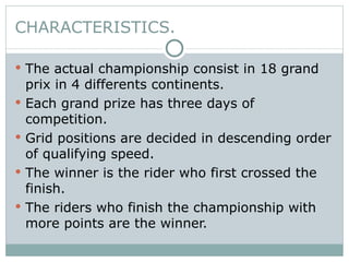 CHARACTERISTICS. The actual championship consist in 18 grand prix in 4 differents continents. Each grand prize has three days of competition. Grid positions are decided in descending order of qualifying speed. The winner is the rider who first crossed the finish. The riders who finish the championship with more points are the winner. 